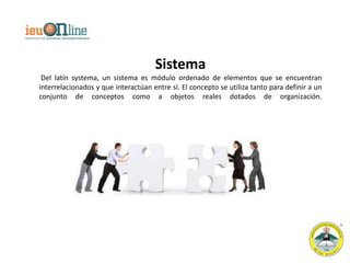 Sistema
 Del latín systema, un sistema es módulo ordenado de elementos que se encuentran
interrelacionados y que interactúan entre sí. El concepto se utiliza tanto para definir a un
conjunto de conceptos como a objetos reales dotados de organización.
 