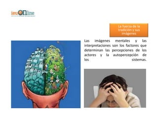 La fuerza de la
                    tradición y sus
                       imágenes
Las imágenes mentales y las
interpretaciones son los factores que
determinan las percepciones de los
actores y la autopercepción de
los                          sistemas.
 