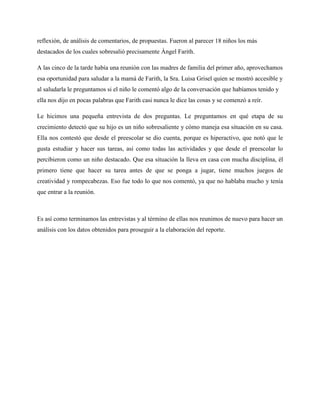 reflexión, de análisis de comentarios, de propuestas. Fueron al parecer 18 niños los más
destacados de los cuales sobresalió precisamente Ángel Farith.

A las cinco de la tarde había una reunión con las madres de familia del primer año, aprovechamos
esa oportunidad para saludar a la mamá de Farith, la Sra. Luisa Grisel quien se mostró accesible y
al saludarla le preguntamos si el niño le comentó algo de la conversación que habíamos tenido y
ella nos dijo en pocas palabras que Farith casi nunca le dice las cosas y se comenzó a reír.

Le hicimos una pequeña entrevista de dos preguntas. Le preguntamos en qué etapa de su
crecimiento detectó que su hijo es un niño sobresaliente y cómo maneja esa situación en su casa.
Ella nos contestó que desde el preescolar se dio cuenta, porque es hiperactivo, que notó que le
gusta estudiar y hacer sus tareas, así como todas las actividades y que desde el preescolar lo
percibieron como un niño destacado. Que esa situación la lleva en casa con mucha disciplina, él
primero tiene que hacer su tarea antes de que se ponga a jugar, tiene muchos juegos de
creatividad y rompecabezas. Eso fue todo lo que nos comentó, ya que no hablaba mucho y tenía
que entrar a la reunión.



Es así como terminamos las entrevistas y al término de ellas nos reunimos de nuevo para hacer un
análisis con los datos obtenidos para proseguir a la elaboración del reporte.
 