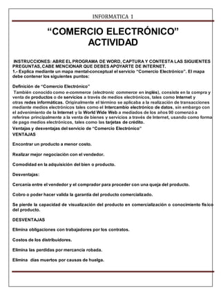 INFORMATICA 1 
“COMERCIO ELECTRÓNICO” 
ACTIVIDAD 
INSTRUCCIONES: ABRE EL PROGRAMA DE WORD, CAPTURA Y CONTESTA LAS SIGUIENTES 
PREGUNTAS, CABE MENCIONAR QUE DEBES APOYARTE DE INTERNET. 
1.- Explica mediante un mapa mental-conceptual el servicio “Comercio Electrónico”. El mapa 
debe contener los siguientes puntos: 
Definición de “Comercio Electrónico” 
También conocido como e-commerce (electronic commerce en inglés), consiste en la compra y 
venta de productos o de servicios a través de medios electrónicos, tales como Internet y 
otras redes informáticas. Originalmente el término se aplicaba a la realización de transacciones 
mediante medios electrónicos tales como el Intercambio electrónico de datos, sin embargo con 
el advenimiento de la Internet y la World Wide Web a mediados de los años 90 comenzó a 
referirse principalmente a la venta de bienes y servicios a través de Internet, usando como forma 
de pago medios electrónicos, tales como las tarjetas de crédito. 
Ventajas y desventajas del servicio de “Comercio Electrónico” 
VENTAJAS 
Encontrar un producto a menor costo. 
Realizar mejor negociación con el vendedor. 
Comodidad en la adquisición del bien o producto. 
Desventajas: 
Cercanía entre el vendedor y el comprador para proceder con una queja del producto. 
Cobro o poder hacer valida la garantía del producto comercializado. 
Se pierde la capacidad de visualización del producto en comercialización o conocimiento físico 
del producto. 
DESVENTAJAS 
Elimina obligaciones con trabajadores por los contratos. 
Costos de los distribuidores. 
Elimina las perdidas por mercancía robada. 
Elimina días muertos por causas de huelga. 
 