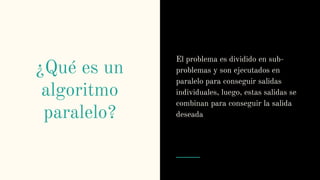 ¿Qué es un
algoritmo
paralelo?
El problema es dividido en sub-
problemas y son ejecutados en
paralelo para conseguir salidas
individuales, luego, estas salidas se
combinan para conseguir la salida
deseada
 