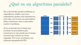 No es fácil dividir grandes problemas en
subproblemas, debido a que estos
subproblemas pueden tener dependencias
entre ellos, por lo tanto, los procesadores
deben comunicarse entre sí para poder
resolver el problema.
Se ha encontrado que el tiempo que
necesitan los procesadores para
comunicarse es más grande que el tiempo
necesario para realizar las tareas
asignadas. Por lo que necesitamos una
utilización apropiada del CPU.
¿Qué es un algoritmo paralelo?
 