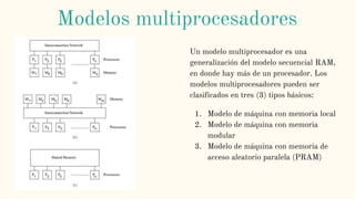 Un modelo multiprocesador es una
generalización del modelo secuencial RAM,
en donde hay más de un procesador. Los
modelos multiprocesadores pueden ser
clasificados en tres (3) tipos básicos:
1. Modelo de máquina con memoria local
2. Modelo de máquina con memoria
modular
3. Modelo de máquina con memoria de
acceso aleatorio paralela (PRAM)
Modelos multiprocesadores
 