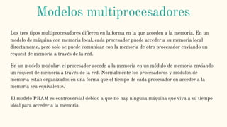 Los tres tipos multiprocesadores difieren en la forma en la que acceden a la memoria. En un
modelo de máquina con memoria local, cada procesador puede acceder a su memoria local
directamente, pero solo se puede comunicar con la memoria de otro procesador enviando un
request de memoria a través de la red.
En un modelo modular, el procesador accede a la memoria en un módulo de memoria enviando
un request de memoria a través de la red. Normalmente los procesadores y módulos de
memoria están organizados en una forma que el tiempo de cada procesador en acceder a la
memoria sea equivalente.
El modelo PRAM es controversial debido a que no hay ninguna máquina que viva a su tiempo
ideal para acceder a la memoria.
Modelos multiprocesadores
 