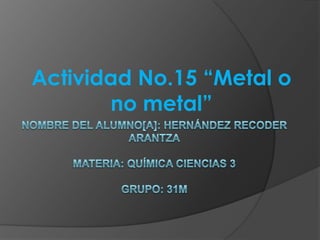 Actividad No.15 “Metal o no metal” Nombre del alumno[a]: Hernández Recoder Arantzamateria: química ciencias 3Grupo: 31m 