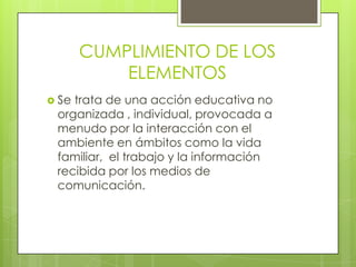 CUMPLIMIENTO DE LOS
ELEMENTOS
 Se trata de una acción educativa no
organizada , individual, provocada a
menudo por la interacción con el
ambiente en ámbitos como la vida
familiar, el trabajo y la información
recibida por los medios de
comunicación.
 