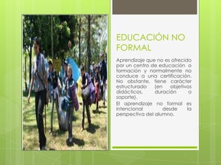 EDUCACIÓN NO
FORMAL
Aprendizaje que no es ofrecido
por un centro de educación o
formación y normalmente no
conduce a una certificación.
No obstante, tiene carácter
estructurado (en objetivos
didácticos, duración o
soporte).
El aprendizaje no formal es
intencional desde la
perspectiva del alumno.
 