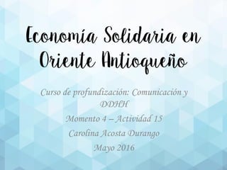 Economía Solidaria en
Oriente Antioqueño
Curso de profundización: Comunicación y
DDHH
Momento 4 – Actividad 15
Carolina Acosta Durango
Mayo 2016
 