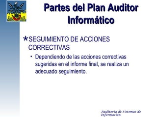 Partes del Plan Auditor
             Informático
SEGUIMIENTO DE ACCIONES
 CORRECTIVAS
  • Dependiendo de las acciones correctivas
    sugeridas en el informe final, se realiza un
    adecuado seguimiento.




                                  Auditoría de Sistemas de
                                  Información
 