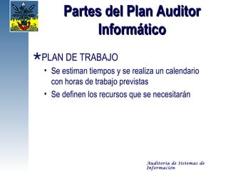 Partes del Plan Auditor
            Informático
PLAN DE TRABAJO
  • Se estiman tiempos y se realiza un calendario
    con horas de trabajo previstas
  • Se definen los recursos que se necesitarán




                                 Auditoría de Sistemas de
                                 Información
 