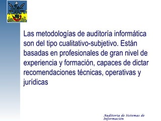 Las metodologías de auditoría informática
son del tipo cualitativo-subjetivo. Están
basadas en profesionales de gran nivel de
experiencia y formación, capaces de dictar
recomendaciones técnicas, operativas y
jurídicas


                          Auditoría de Sistemas de
                          Información
 