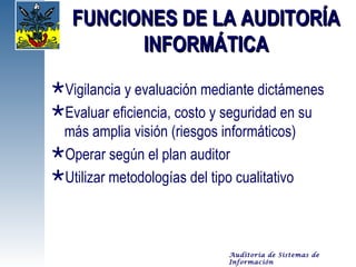 FUNCIONES DE LA AUDITORÍA
         INFORMÁTICA
Vigilancia y evaluación mediante dictámenes
Evaluar eficiencia, costo y seguridad en su
 más amplia visión (riesgos informáticos)
Operar según el plan auditor
Utilizar metodologías del tipo cualitativo



                            Auditoría de Sistemas de
                            Información
 