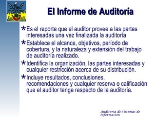 El Informe de Auditoría
Es el reporte que el auditor provee a las partes
 interesadas una vez finalizada la auditoría
Establece el alcance, objetivos, período de
 cobertura, y la naturaleza y extensión del trabajo
 de auditoría realizado.
Identifica la organización, las partes interesadas y
 cualquier restricción acerca de su distribución.
Incluye resultados, conclusiones,
 recomendaciones y cualquier reserva o calificación
 que el auditor tenga respecto de la auditoría.


                                 Auditoría de Sistemas de
                                 Información
 