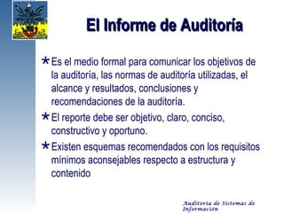 El Informe de Auditoría
 Es el medio formal para comunicar los objetivos de
  la auditoría, las normas de auditoría utilizadas, el
  alcance y resultados, conclusiones y
  recomendaciones de la auditoría.
 El reporte debe ser objetivo, claro, conciso,
  constructivo y oportuno.
 Existen esquemas recomendados con los requisitos
  mínimos aconsejables respecto a estructura y
  contenido

                                  Auditoría de Sistemas de
                                  Información
 