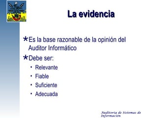 La evidencia

Es la base razonable de la opinión del
 Auditor Informático
Debe ser:
  •   Relevante
  •   Fiable
  •   Suficiente
  •   Adecuada

                             Auditoría de Sistemas de
                             Información
 