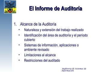 El Informe de Auditoría

1. Alcance de la Auditoría
  •   Naturaleza y extensión del trabajo realizado
  •   Identificación del área de auditoría y el período
      cubierto
  •   Sistemas de información, aplicaciones o
      ambiente revisado
  •   Limitaciones al alcance
  •   Restricciones del auditado

                                   Auditoría de Sistemas de
                                   Información
 