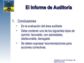 El Informe de Auditoría

1. Conclusiones
  •   Es la evaluación del área auditada
  •   Debe contener uno de los siguientes tipos de
      opinión: favorable, con salvedades,
      desfavorable, denegada
  •   Se deben expresar recomendaciones para
      acciones correctivas.


                                 Auditoría de Sistemas de
                                 Información
 
