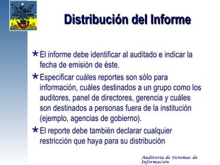 Distribución del Informe

 El informe debe identificar al auditado e indicar la
  fecha de emisión de éste.
 Especificar cuáles reportes son sólo para
  información, cuáles destinados a un grupo como los
  auditores, panel de directores, gerencia y cuáles
  son destinados a personas fuera de la institución
  (ejemplo, agencias de gobierno).
 El reporte debe también declarar cualquier
  restricción que haya para su distribución
                                  Auditoría de Sistemas de
                                  Información
 