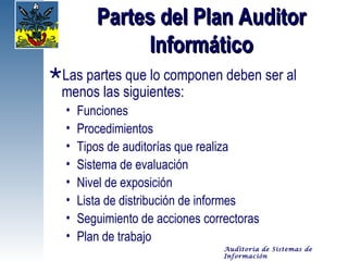 Partes del Plan Auditor
              Informático
Las partes que lo componen deben ser al
 menos las siguientes:
  •   Funciones
  •   Procedimientos
  •   Tipos de auditorías que realiza
  •   Sistema de evaluación
  •   Nivel de exposición
  •   Lista de distribución de informes
  •   Seguimiento de acciones correctoras
  •   Plan de trabajo
                                  Auditoría de Sistemas de
                                  Información
 