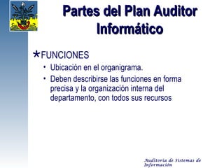 Partes del Plan Auditor
           Informático
FUNCIONES
 • Ubicación en el organigrama.
 • Deben describirse las funciones en forma
   precisa y la organización interna del
   departamento, con todos sus recursos




                               Auditoría de Sistemas de
                               Información
 