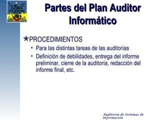Partes del Plan Auditor
             Informático
PROCEDIMIENTOS
  • Para las distintas tareas de las auditorías
  • Definición de debilidades, entrega del informe
    preliminar, cierre de la auditoría, redacción del
    informe final, etc.




                                   Auditoría de Sistemas de
                                   Información
 