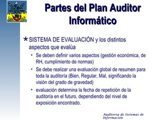 Partes del Plan Auditor
              Informático
 SISTEMA DE EVALUACIÓN y los distintos
  aspectos que evalúa
   • Se deben definir varios aspectos (gestión económica, de
     RH, cumplimiento de normas)
   • Se debe realizar una evaluación global de resumen para
     toda la auditoría (Bien, Regular, Mal, significando la
     visión del grado de gravedad)
   • evaluación determina la fecha de repetición de la
     auditoría en el futuro, dependiendo del nivel de
     exposición encontrado.

                                      Auditoría de Sistemas de
                                      Información
 