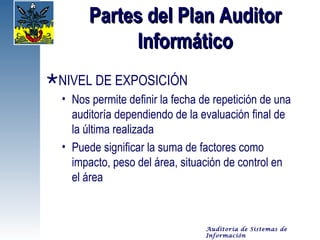 Partes del Plan Auditor
             Informático
NIVEL DE EXPOSICIÓN
  • Nos permite definir la fecha de repetición de una
    auditoría dependiendo de la evaluación final de
    la última realizada
  • Puede significar la suma de factores como
    impacto, peso del área, situación de control en
    el área


                                  Auditoría de Sistemas de
                                  Información
 