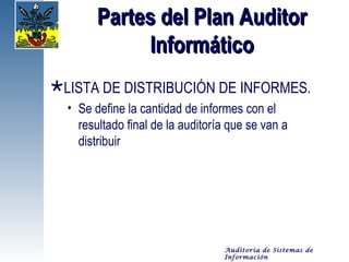 Partes del Plan Auditor
             Informático
LISTA DE DISTRIBUCIÓN DE INFORMES.
  • Se define la cantidad de informes con el
    resultado final de la auditoría que se van a
    distribuir




                                  Auditoría de Sistemas de
                                  Información
 