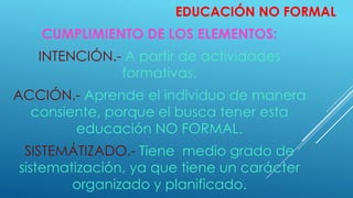 EDUCACIÓN NO FORMAL
CUMPLIMIENTO DE LOS ELEMENTOS:
INTENCIÓN.- A partir de actividades
formativas.
ACCIÓN.- Aprende el individuo de manera
consiente, porque el busca tener esta
educación NO FORMAL.
SISTEMÁTIZADO.- Tiene medio grado de
sistematización, ya que tiene un carácter
organizado y planificado.
 