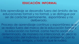 EDUCACIÓN INFORMAL
Este aprendizaje se desarrolla fuera del ámbito de las
educaciones formal y no formal, y se distingue por
ser de carácter permanente, espontáneo y no
deliberado.
Proceso de aprendizaje continuo y espontáneo que
se realiza fuera del marco de la educación formal y
la educación no formal, como hecho social no
determinado, de manera no intencional, es decir la
interacción del individuo con el ambiente, con la
familia, amigos, y todo lo que le rodea.
 