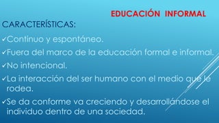 EDUCACIÓN INFORMAL
Continuo y espontáneo.
Fuera del marco de la educación formal e informal.
No intencional.
La interacción del ser humano con el medio que le
rodea.
Se da conforme va creciendo y desarrollándose el
individuo dentro de una sociedad.
CARACTERÍSTICAS:
 