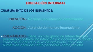 EDUCACIÓN INFORMAL
CUMPLIMIENTO DE LOS ELEMENTOS:
INTENCIÓN.- No tiene una intención determinada.
ACCIÓN.- Aprende de manera inconsciente.
SISTEMÁTIZADO.- Tiene un nulo grado de sistematización,
porque no conlleva una intención y la acción se va dando
conforme el individuo se va desarrollando, con cierto
número de aptitudes tanto personales como sociales.
 