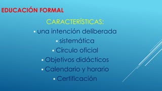 EDUCACIÓN FORMAL
CARACTERÍSTICAS:
 una intención deliberada
 sistemática
 Círculo oficial
 Objetivos didácticos
 Calendario y horario
 Certificación
 