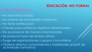 EDUCACIÓN NO FORMAL
No está estructurado.
Se obtiene de actividades cotidianas
No tiene certificación
Creado para satisfacer objetivos determinados
No se produce de manera intencionada
Se produce fuera del ámbito oficial
Surge de organizaciones o grupos comunitarios
Obtiene distintos conocimientos y habilidades a partir de
actividades formativas
CARACTERÍSTICAS:
 