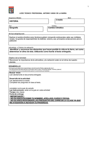 1
LICEO TECNICO PROFESIONAL ANTONIO VARAS DE LA BARRA
Asignatura o Módulo Nivel
HISTORIA
3 medio
Título Subtitulo
Geografía Cambio Climático
OA/ Aprendizaje Esperado
Explicar el cambio climático como fenómeno global, incluyendo controversias sobre sus múltiples
causas, los grados de responsabilidad de distintos actores y sus principales consecuencias para la
población
Indicadores o Criterios de evaluación
Identificar y reconocer los elementos que hacen posible la vida en la tierra, así como
determinan el clima de ésta. Utilizando como fuente el texto entregado.
Objetivo de la Actividad
Reconocer la importancia de la atmosfera y la radiación solar en el clima de nuestro
planeta.
DESARROLLO
Información para desarrollar el aprendizaje o donde buscarla (Textos, páginas web, etc.)
Las indicaciones del desarrollo de la actividad, paso a paso, incluyendo tiempo, fechas y plazos)
La actividaden la cual es el estudiantedeba aplicar elconocimiento y/o habilidad
Buscar: Inicio
Leer atentamente el documento entregado
Desarrollo de la actividad:
Lee atentamente la el texto
Completan las preguntas en base al texto.
completar con la guía de estudio
Las instrucciones: están en la guía en cada actividad
Tiempo: dos clases
Fecha de entrega:
“IMPORTANTE”:
- NO OLVIDES ESCRIBIR TU NOMBRE, APELLIDO, CURSO Y FECHA.
- NO OLVIDES RESPONDER LAS PREGUNTAS DEL CIRRE DE LA CLASE YA QUE
ME AYUDARÁN A REVISAR TU PROGRESO.
 