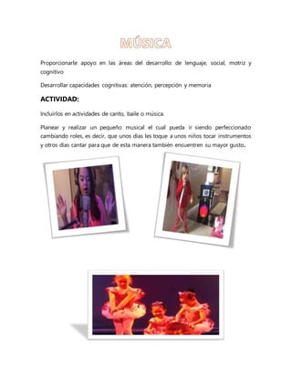 Proporcionarle apoyo en las áreas del desarrollo: de lenguaje, social, motriz y
cognitivo
Desarrollar capacidades cognitivas: atención, percepción y memoria
ACTIVIDAD:
Incluirlos en actividades de canto, baile o música.
Planear y realizar un pequeño musical el cual pueda ir siendo perfeccionado
cambiando roles, es decir, que unos días les toque a unos niños tocar instrumentos
y otros días cantar para que de esta manera también encuentren su mayor gusto.
 