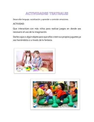 Desarrollar lenguaje, socialización y aprender a controlar emociones.
ACTIVIDAD:
Que interactúen con más niños para realizar juegos en donde sea
necesario el uso de la imaginación.
Darles cajas o algún objeto para que ellos creen sus propios juguetes ya
sea haciéndolos o a través de la fantasía.
 