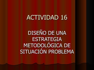 ACTIVIDAD 16 DISEÑO DE UNA ESTRATEGIA METODOLÓGICA DE SITUACIÓN PROBLEMA 