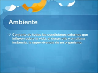 Ambiente
Conjunto de todas las condiciones externas que
influyen sobre la vida, el desarrollo y en ultima
instancia, la supervivencia de un organismo.