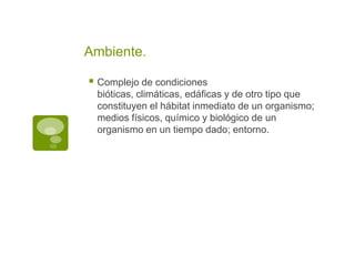 Ambiente.
Complejo de condiciones
bióticas, climáticas, edáficas y de otro tipo que
constituyen el hábitat inmediato de un organismo;
medios físicos, químico y biológico de un
organismo en un tiempo dado; entorno.