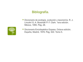 Bibliografía.
Diccionario de ecología, evolución y taxonomía. R. J.
Lincoln/ G. A. Boxshall/ P. F. Clark. 1era edición.
México, 1995. Pág. 28.
Diccionario Enciclopédico Espasa. Octava edición.
España, Madrid, 1978. Pág. 522. Tomo 5.