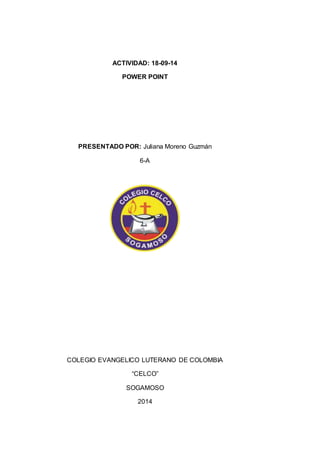 ACTIVIDAD: 18-09-14 
POWER POINT 
PRESENTADO POR: Juliana Moreno Guzmán 
6-A 
COLEGIO EVANGELICO LUTERANO DE COLOMBIA 
“CELCO” 
SOGAMOSO 
2014 
 