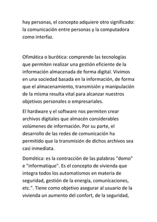 hay personas, el concepto adquiere otro significado:
la comunicación entre personas y la computadora
como interfaz.


Ofimática o burótica: comprende las tecnologías
que permiten realizar una gestión eficiente de la
información almacenada de forma digital. Vivimos
en una sociedad basada en la información, de forma
que el almacenamiento, transmisión y manipulación
de la misma resulta vital para alcanzar nuestros
objetivos personales o empresariales.
El hardware y el software nos permiten crear
archivos digitales que almacén considerables
volúmenes de información. Por su parte, el
desarrollo de las redes de comunicación ha
permitido que la transmisión de dichos archivos sea
casi inmediata.
Domótica: es la contracción de las palabras "domo"
e "informatique". Es el concepto de vivienda que
integra todos los automatismos en materia de
seguridad, gestión de la energía, comunicaciones,
etc.". Tiene como objetivo asegurar al usuario de la
vivienda un aumento del confort, de la seguridad,
 
