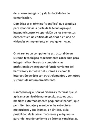 del ahorro energético y de las facilidades de
comunicación.
Domótica es el término "científico" que se utiliza
para denominar la parte de la tecnología que
integra el control y supervisión de los elementos
existentes en un edificio de oficinas o en uno de
viviendas o simplemente en cualquier hogar.


Orgware: es un componente estructural de un
sistema tecnológico especialmente concebido para
integrar al hombre y sus competencias
profesionales y asegurar el funcionamiento del
hardware y software del sistema así como la
interacción de éste con otros elementos y con otros
sistemas de naturaleza diferente.


Nanotecnología: son las ciencias y técnicas que se
aplican a un nivel de nano escala, esto es unas
medidas extremadamente pequeñas ("nanos") que
permiten trabajar y manipular las estructuras
moleculares y sus átomos. En síntesis, es la
posibilidad de fabricar materiales y máquinas a
partir del reordenamiento de átomos y moléculas.
 