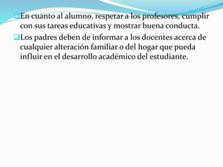 En cuanto al alumno, respetar a los profesores, cumplir
con sus tareas educativas y mostrar buena conducta.
Los padres deben de informar a los docentes acerca de
cualquier alteración familiar o del hogar que pueda
influir en el desarrollo académico del estudiante.
 