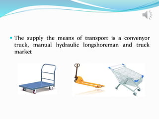 The supply the means of transport is a convenyor
truck, manual hydraulic longshoreman and truck
market
 