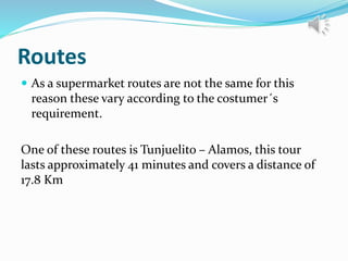 Routes
 As a supermarket routes are not the same for this
reason these vary according to the costumer´s
requirement.
One of these routes is Tunjuelito – Alamos, this tour
lasts approximately 41 minutes and covers a distance of
17.8 Km
 