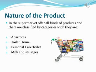Nature of the Product
 In the supermarket offer all kinds of products and
there are classified by categories wich they are:
1. Abarrotes
2. Toilet Home
3. Personal Care Toilet
4. Milk and sausages
 