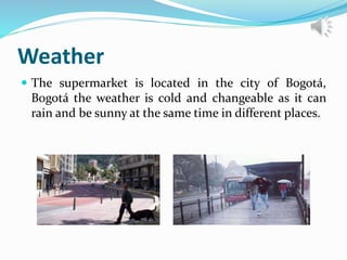 Weather
 The supermarket is located in the city of Bogotá,
Bogotá the weather is cold and changeable as it can
rain and be sunny at the same time in different places.
 