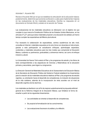 Actividad 1. Acuerdo 592 
Revise el Acuerdo 592 por el que se establece la articulación de la educación básica; 
posteriormente, determine qué acciones se llevaron a cabo para implementar mejoras 
en las evaluaciones de los materiales educativos. Escriba su respuesta en un 
documento en formato Word y súbalo en la sección de Tareas. 
Las evaluaciones de los materiales educativos se efectuaron con el objetivo de que 
cumplan lo que marca la Constitución Política de los Estados Unidos Mexicanos, en los 
artículos 3º y 2º, para que estos materiales propicien una educación de calidad y al mismo 
tiempo cumplan las expectativas del México pluricultural. 
Fue necesario la colaboración de especialistas, centros académicos de alto nivel, 
consultas en Internet, materiales expuestos en la red y foros con docentes en todo el país, 
gracias a esta participación se actualizaron enfoques, aprendizajes esperados, 
contenidos y materiales educativos para los tres niveles que comprende la Educación 
Básica, cuidando su pertinencia, gradualidad y coherencia interna, así como el enfoque 
inclusivo y plural. 
La Universidad de Nueva York evaluó el Plan y los programas de estudio y los libros de 
texto correspondientes a las asignaturas de Ciencias y Matemáticas de la educación 
primaria y secundaria, para lograr su congruencia. 
La Dirección General de Materiales Educativos de la Subsecretaría de Educación Básica 
de la Secretaría de Educación Pública del Gobierno Federal estableció los lineamientos 
para la creación de los materiales educativos relativos al Plan y los programas de estudio 
vigentes, su orientación hacia el desarrollo de competencias, la inclusión de situaciones 
de la vida cotidiana, además de la incorporación de retos acordes con el nivel de 
desarrollo cognitivo de los alumnos. 
Los materiales se diseñaron con el fin de mejorar sustantivamente la propuesta editorial 
general de la Reforma Integral de la Educación Básica, que fortalece la forma de 
enseñar a partir de los siguientes lineamientos: 
 Las actividades se orientan al desarrollo de competencias. 
 Se propicia la formalización de los conocimientos. 
 Las evaluaciones favorecen el análisis y la reflexión. 
 